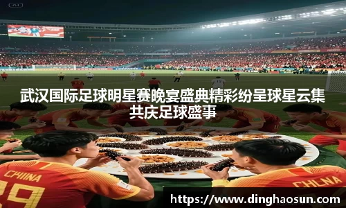 武汉国际足球明星赛晚宴盛典精彩纷呈球星云集共庆足球盛事