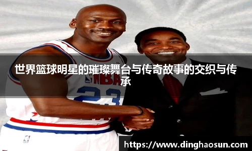世界篮球明星的璀璨舞台与传奇故事的交织与传承